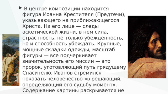 В центре композиции находится фигура Иоанна Крестителя (Предтечи), указывающего на приближающегося Христа. На его лице — следы аскетической жизни, в нем сила, страстность, не только убежденность, но и способность убеждать. Крупные, мощные складки одежды, масштаб фигуры — все подчеркивает значительность его миссии — это пророк, уготовляющий путь грядущему Спасителю. Иванов стремился показать человечество «в решающий, определяющий его судьбу момент». Содержание картины раскрывается не через образ Христа, а через реакцию людей на его появление. 