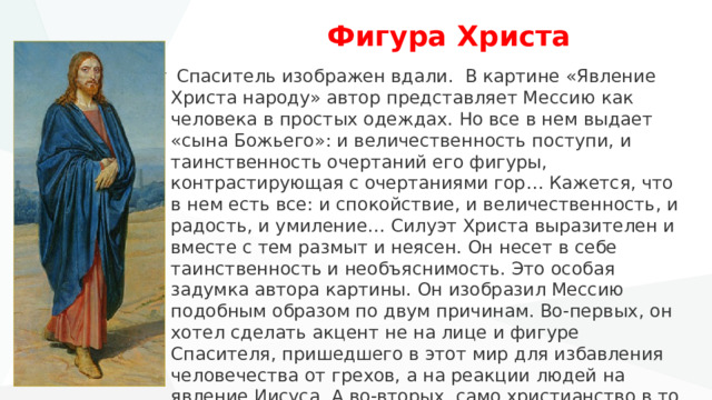  Фигура Христа  Спаситель изображен вдали. В картине «Явление Христа народу» автор представляет Мессию как человека в простых одеждах. Но все в нем выдает «сына Божьего»: и величественность поступи, и таинственность очертаний его фигуры, контрастирующая с очертаниями гор… Кажется, что в нем есть все: и спокойствие, и величественность, и радость, и умиление… Силуэт Христа выразителен и вместе с тем размыт и неясен. Он несет в себе таинственность и необъяснимость. Это особая задумка автора картины. Он изобразил Мессию подобным образом по двум причинам. Во-первых, он хотел сделать акцент не на лице и фигуре Спасителя, пришедшего в этот мир для избавления человечества от грехов, а на реакции людей на явление Иисуса. А во-вторых, само христианство в то время иудеям представлялось таким же таинственным и возвышенно-непонятным. 