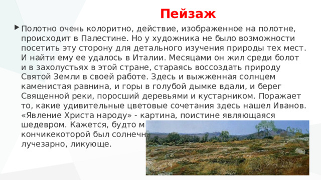  Пейзаж Полотно очень колоритно, действие, изображенное на полотне, происходит в Палестине. Но у художника не было возможности посетить эту сторону для детального изучения природы тех мест. И найти ему ее удалось в Италии. Месяцами он жил среди болот и в захолустьях в этой стране, стараясь воссоздать природу Святой Земли в своей работе. Здесь и выжженная солнцем каменистая равнина, и горы в голубой дымке вдали, и берег Священной реки, поросший деревьями и кустарником. Поражает то, какие удивительные цветовые сочетания здесь нашел Иванов. «Явление Христа народу» - картина, поистине являющаяся шедевром. Кажется, будто мастер рисовал кистью, на кончикекоторой был солнечный свет. Настолько все в ней светло, лучезарно, ликующе. 