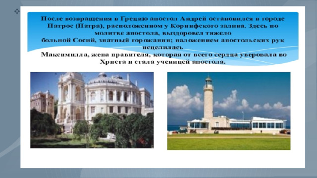 После возвращения в Грецию апостол Андрей остановился в городе Патрос, расположенном у Коринфского залива. Здесь через возложение рук он многих людей исцелял от недугов, в том числе и знатную Максимиллу, которая от всего сердца уверовала во Христа и стала ученицей апостола. Так как многие жители Патры уверовали во Христа, местный правитель Егеат возгорелся ненавистью против апостола Андрея и приговорил его к распятию на кресте. Апостол, нисколько не устрашившись приговора, во вдохновенной проповеди раскрыл перед собравшимися духовную силу и значение крестных страданий Спасителя. 