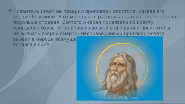 Правитель Егеат не поверил проповеди апостола, назвав его учение безумием. Затем он велел распять апостола так, чтобы он подольше страдал. Святого Андрея привязали ко кресту наподобие буквы Х, не вбивая гвоздей в его руки и ноги, чтобы не вызвать скорой смерти. Несправедливый приговор Егеата вызвал в народе возмущение, тем не менее, этот приговор остался в силе. 