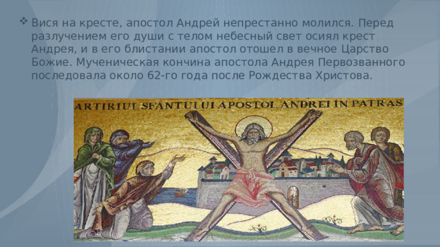 Вися на кресте, апостол Андрей непрестанно молился. Перед разлучением его души с телом небесный свет осиял крест Андрея, и в его блистании апостол отошел в вечное Царство Божие. Мученическая кончина апостола Андрея Первозванного последовала около 62-го года после Рождества Христова. 