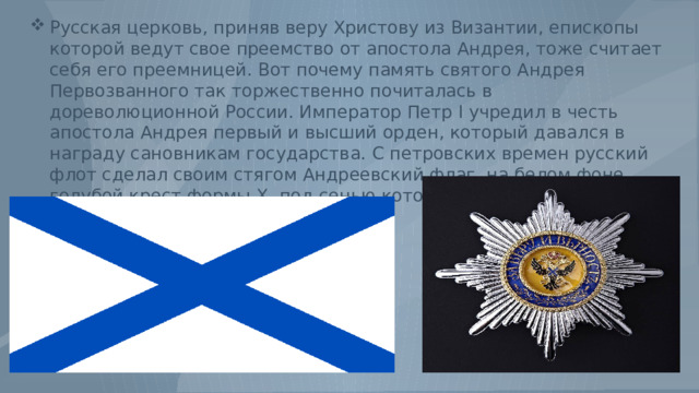Русская церковь, приняв веру Христову из Византии, епископы которой ведут свое преемство от апостола Андрея, тоже считает себя его преемницей. Вот почему память святого Андрея Первозванного так торжественно почиталась в дореволюционной России. Император Петр I учредил в честь апостола Андрея первый и высший орден, который давался в награду сановникам государства. С петровских времен русский флот сделал своим стягом Андреевский флаг, на белом фоне голубой крест формы Х, под сенью которого русские одержали множество побед. 