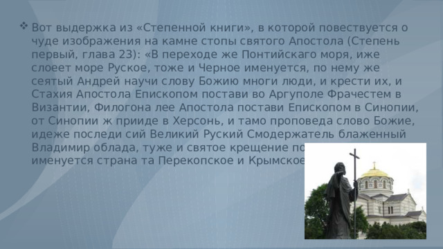 Вот выдержка из «Степенной книги», в которой повествуется о чуде изображения на камне стопы святого Апостола (Степень первый, глава 23): «В переходе же Понтийскаго моря, иже слоеет море Руское, тоже и Черное именуется, по нему же сеятый Андрей научи слову Божию многи люди, и крести их, и Стахия Апостола Епископом постави во Аргуполе Фрачестем в Византии, Филогона лее Апостола постави Епископом в Синопии, от Синопии ж прииде в Херсонь, и тамо проповеда слово Божие, идеже последи сий Великий Руский Смодержатель блаженный Владимир облада, туже и святое крещение получи, иже ныне именуется страна та Перекопское и Крымское царство. 