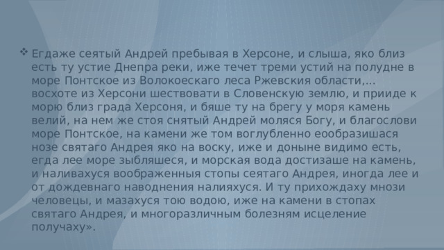 Егдаже сеятый Андрей пребывая в Херсоне, и слыша, яко близ есть ту устие Днепра реки, иже течет треми устий на полудне в море Понтское из Волокоескаго леса Ржевския области,... восхоте из Херсони шествовати в Словенскую землю, и прииде к морю близ града Херсоня, и бяше ту на брегу у моря камень велий, на нем же стоя снятый Андрей моляся Богу, и благослови море Понтское, на камени же том воглубленно еообразишася нозе святаго Андрея яко на воску, иже и доныне видимо есть, егда лее море зыбляшеся, и морская вода достизаше на камень, и наливахуся воображенныя стопы сеятаго Андрея, иногда лее и от дождевнаго наводнения налияхуся. И ту прихождаху мнози человецы, и мазахуся тою водою, иже на камени в стопах святаго Андрея, и многоразличным болезням исцеление получаху». 