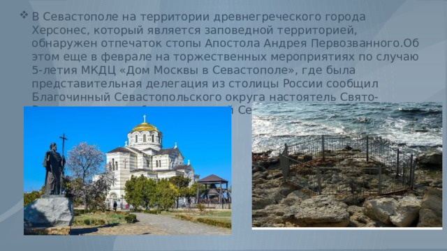 В Севастополе на территории древнегреческого города Херсонес, который является заповедной территорией, обнаружен отпечаток стопы Апостола Андрея Первозванного.Об этом еще в феврале на торжественных мероприятиях по случаю 5-летия МКДЦ «Дом Москвы в Севастополе», где была представительная делегация из столицы России сообщил Благочинный Севастопольского округа настоятель Свято-Владимирского собора протоирей Сергий Халюта. 