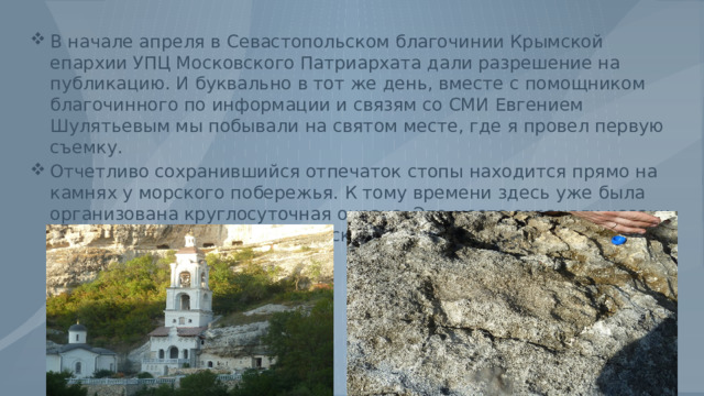 В начале апреля в Севастопольском благочинии Крымской епархии УПЦ Московского Патриархата дали разрешение на публикацию. И буквально в тот же день, вместе с помощником благочинного по информации и связям со СМИ Евгением Шулятьевым мы побывали на святом месте, где я провел первую съемку. Отчетливо сохранившийся отпечаток стопы находится прямо на камнях у морского побережья. К тому времени здесь уже была организована круглосуточная охрана. Это место охраняли казаки и прихожане Свято-Владимирского собора. 
