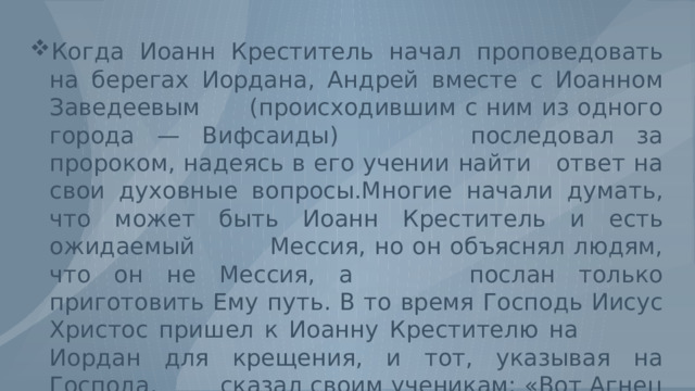 Когда Иоанн Креститель начал проповедовать на берегах Иордана, Андрей вместе с Иоанном Заведеевым (происходившим с ним из одного города — Вифсаиды) последовал за пророком, надеясь в его учении найти ответ на свои духовные вопросы.Многие начали думать, что может быть Иоанн Креститель и есть ожидаемый Мессия, но он объяснял людям, что он не Мессия, а послан только приготовить Ему путь. В то время Господь Иисус Христос пришел к Иоанну Крестителю на Иордан для крещения, и тот, указывая на Господа, сказал своим ученикам: «Вот Агнец Божий, Который берет на Себя грехи мира.» 