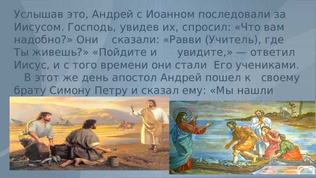 Услышав это, Андрей с Иоанном последовали за Иисусом. Господь, увидев их, спросил: «Что вам надобно?» Они сказали: «Равви (Учитель), где Ты живешь?» «Пойдите и увидите,» — ответил Иисус, и с того времени они стали Его учениками. В этот же день апостол Андрей пошел к своему брату Симону Петру и сказал ему: «Мы нашли Мессию.»Так Петр присоединился к ученикам Христовым. 