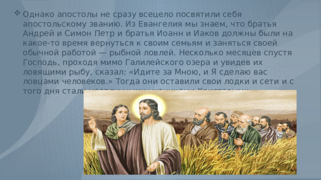Однако апостолы не сразу всецело посвятили себя апостольскому званию. Из Евангелия мы знаем, что братья Андрей и Симон Петр и братья Иоанн и Иаков должны были на какое-то время вернуться к своим семьям и заняться своей обычной работой — рыбной ловлей. Несколько месяцев спустя Господь, проходя мимо Галилейского озера и увидев их ловящими рыбу, сказал: «Идите за Мною, и Я сделаю вас ловцами человеков.» Тогда они оставили свои лодки и сети и с того дня стали неотлучными учениками Христовыми. 