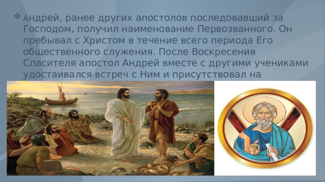 А ндрей, ранее других апостолов последовавший за Господом, получил наименование Первозванного. Он пребывал с Христом в течение всего периода Его общественного служения. После Воскресения Спасителя апостол Андрей вместе с другими учениками удостаивался встреч с Ним и присутствовал на Елеонской горе, когда Господь, благословив их, вознесся на Небо. 
