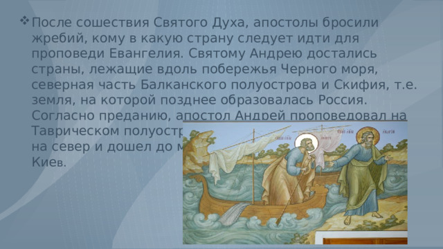 После сошествия Святого Духа, апостолы бросили жребий, кому в какую страну следует идти для проповеди Евангелия. Святому Андрею достались страны, лежащие вдоль побережья Черного моря, северная часть Балканского полуострова и Скифия, т.е. земля, на которой позднее образовалась Россия. Согласно преданию, апостол Андрей проповедовал на Таврическом полуострове, потом по Днепру поднялся на север и дошел до места, где впоследствии возник Кие в. 