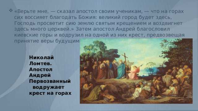«Верьте мне, — сказал апостол своим ученикам, — что на горах сих воссияет благодать Божия: великий город будет здесь, Господь просветит сию землю святым крещением и воздвигнет здесь много церквей.» Затем апостол Андрей благословил киевские горы и водрузил на одной из них крест, предвозвещая принятие веры будущими обитателями Руси. Николай Ломтев. Апостол Андрей Первозванный водружает крест на горах 