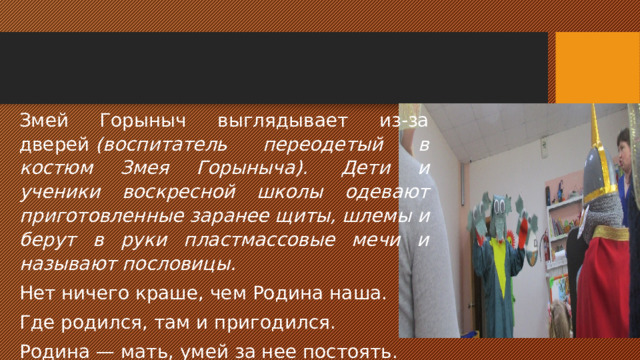 Воспитатель: —Ребята, наше путешествие сказочное, поэтому чтобы победить Змея Горыныча, нам необходимо необычное средство борьбы с ним- нужно знание пословиц. Послушайте пословицы о наших богатырях-воинах: Русский солдат смекалкой богат, Умом порешит, штыком подкрепит. О чем говорит эта пословица? Дети:  — Для борьбы нужна не только сила, но и смекалка. Воспитатель: —Давайте и мы попробуем сразиться со Змеем своей смекалкой, своими знаниями. Назовем знакомые пословицы и поговорки о защите нашей Родины и защитниках земли русской. 