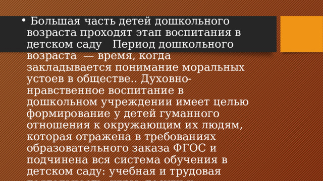  Большая часть детей дошкольного возраста проходят этап воспитания в детском саду Период дошкольного возраста — время, когда закладывается понимание моральных устоев в обществе.. Духовно-нравственное воспитание в дошкольном учреждении имеет целью формирование у детей гуманного отношения к окружающим их людям, которая отражена в требованиях образовательного заказа ФГОС и подчинена вся система обучения в детском саду: учебная и трудовая деятельность, игры, досуги и праздники в условиях специально организованной предметно-пространственной среды 