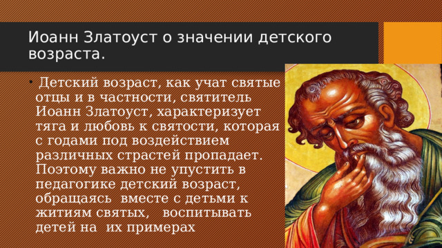 Иоанн Златоуст о значении детского возраста.  Детский возраст, как учат святые отцы и в частности, святитель Иоанн Златоуст, характеризует тяга и любовь к святости, которая с годами под воздействием различных страстей пропадает. Поэтому важно не упустить в педагогике детский возраст, обращаясь вместе с детьми к житиям святых, воспитывать детей на их примерах 