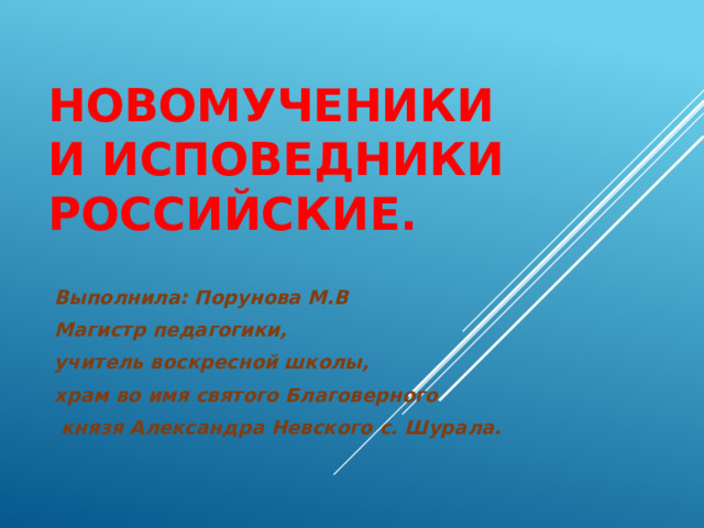 Новомученики  и исповедники Российские.   Выполнила: Порунова М.В Магистр педагогики, учитель воскресной школы, храм во имя святого Благоверного  князя Александра Невского с. Шурала. 