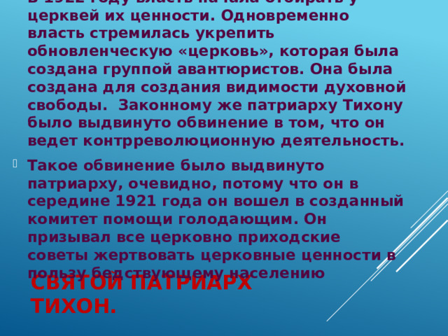 В 1922 году власть начала отбирать у церквей их ценности. Одновременно власть стремилась укрепить обновленческую «церковь», которая была создана группой авантюристов. Она была создана для создания видимости духовной свободы.  Законному же патриарху Тихону было выдвинуто обвинение в том, что он ведет контрреволюционную деятельность. Такое обвинение было выдвинуто патриарху, очевидно, потому что он в середине 1921 года он вошел в созданный комитет помощи голодающим. Он призывал все церковно приходские советы жертвовать церковные ценности в пользу бедствующему населению Святой патриарх тихон. 