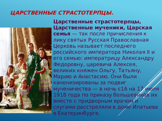 Царственные страстотерпцы.   Царственные страстотерпцы, Царственные мученики, Царская семья  — так после причисления к лику святых Русская Православная Церковь называет последнего российского императора Николая II и его семью: императрицу Александру Федоровну, царевича Алексея, великих княжен Ольгу, Татьяну, Марию и Анастасию. Они были канонизированы за подвиг мученичества — в ночь с16 на 17 июля 1918 года по приказу большевиков их вместе с придворным врачом и слугами расстреляли в доме Ипатьева в Екатеринбурге.  