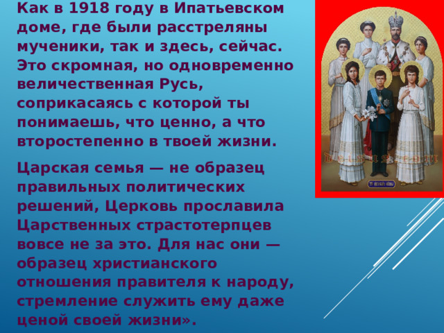 Как в 1918 году в Ипатьевском доме, где были расстреляны мученики, так и здесь, сейчас. Это скромная, но одновременно величественная Русь, соприкасаясь с которой ты понимаешь, что ценно, а что второстепенно в твоей жизни. Царская семья — не образец правильных политических решений, Церковь прославила Царственных страстотерпцев вовсе не за это. Для нас они — образец христианского отношения правителя к народу, стремление служить ему даже ценой своей жизни».  