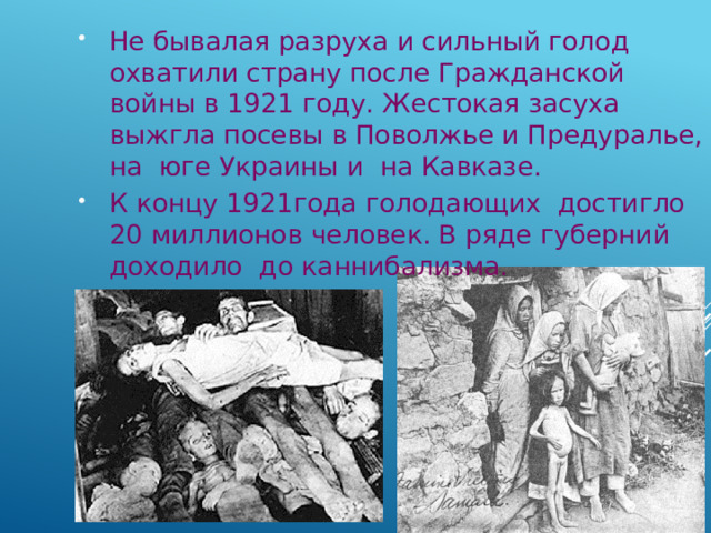 Не бывалая разруха и сильный голод охватили страну после Гражданской войны в 1921 году. Жестокая засуха выжгла посевы в Поволжье и Предуралье, на юге Украины и на Кавказе. К концу 1921года голодающих достигло 20 миллионов человек. В ряде губерний доходило до каннибализма. 