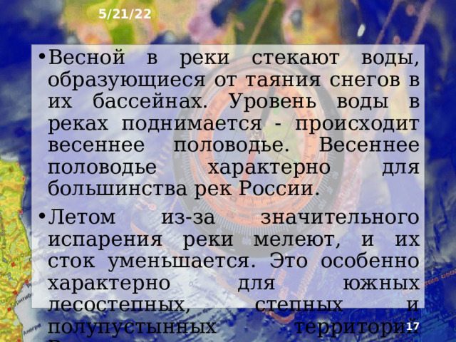 5/21/22 9. Режим рек Почти все реки зимой за­мерзают. Это снижает их хозяй­ственное значение. На горных реках с очень быстрым течением и реках юга Европейской России (Терек, Кубань) ледовый покров неустойчив и бывает не каждый год. Ледовый покров на ре­ках севера Сибири устанавливается намного раньше, чем на реках южных и западных районов, а вскрытие рек ото льда, наоборот, происходит позже.  