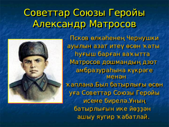 Советтар Союзы Геройы Александр Матросов  Псков өлкәһенең Чернушки ауылын азат итеү өсөн ҡаты һуғыш барған ваҡытта Матросов дошмандың дзот  амбразураһына күкрәге менән  ҡаплана.Был батырлығы өсөн  уға Советтар Союзы Геройы  исеме бирелә.Уның батырлығын ике йөҙҙән ашыу яугир ҡабатлай. 