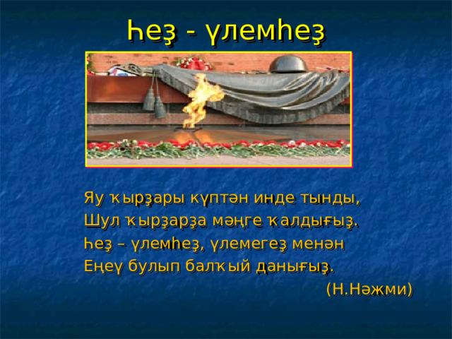 Һеҙ - үлемһеҙ Яу ҡырҙары күптән инде тынды, Шул ҡырҙарҙа мәңге ҡалдығыҙ. Һеҙ – үлемһеҙ, үлемегеҙ менән Еңеү булып балҡый данығыҙ.  (Н.Нәжми) 