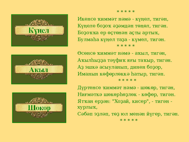  * * * * * Икенсе ҡиммәт нәмә - күңел, тигән, Күңеле боҙоҡ әҙәмдән төңөл, тигән. Боҙоҡҡа ер өҫтөнән аҫты артыҡ, Булмаһа күңел таҙа - күмел, тигән.  * * * * * Өсөнсө ҡиммәт нәмә - аҡыл, тигән, Аҡылһыҙҙа тәүфиҡ яғы таҡыр, тигән. Аҙ эшкә асыуланып, динен боҙор, Иманын көфөрлөккә һатыр, тигән.  * * * * * Дүртенсе ҡиммәт нәмә - шөкөр, тигән, Ниғмәткә шөкөрһөҙлөк - көфөр, тигән. Ятҡан ерҙән: 