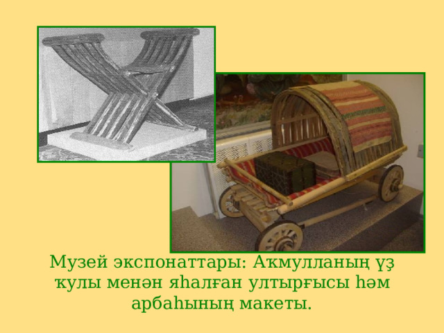 Музей экспонаттары: Аҡмулланың үҙ ҡулы менән яһалған ултырғысы һәм арбаһының макеты. 
