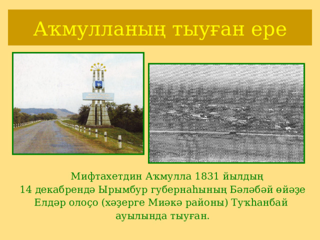 Аҡмулланың тыуған ере  Мифтахетдин Аҡмулла 1831 йылдың 14 декабрендә Ырымбур губернаһының Бәләбәй өйәҙе Елдәр олоҫо (хәҙерге Миәкә районы) Туҡһанбай ауылында тыуған. 