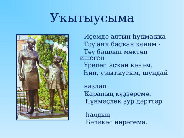 Уҡытыусыма  Иҫемдә алтын һуҡмаҡҡа  Тәү аяҡ баҫҡан көнөм -  Тәү башлап мәктәп ишеген  Үрелеп асҡан көнөм.  Һин, уҡытыусым, шундай  наҙлап  Ҡараның күҙҙәремә.  Һүнмәҫлек ҙур дәрттәр  һалдың  Бәләкәс йөрәгемә. 