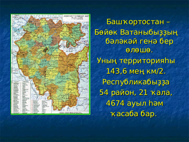  Баш ҡортостан – Бөйөк Ватаныбыҙҙың бәләкәй генә бер өлөшө. Уның территорияһы 143,6 мең км/2. Республикабыҙҙа 54 район, 21 ҡала, 4674 ауыл һәм ҡасаба бар. 