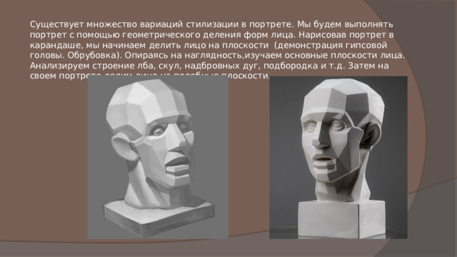 Существует множество вариаций стилизации в портрете. Мы будем выполнять портрет с помощью геометрического деления форм лица. Нарисовав портрет в карандаше, мы начинаем делить лицо на плоскости  (демонстрация гипсовой головы. Обрубовка). Опираясь на наглядность,изучаем основные плоскости лица. Анализируем строение лба, скул, надбровных дуг, подбородка и т.д. Затем на своем портрете делим лицо на подобные плоскости. 