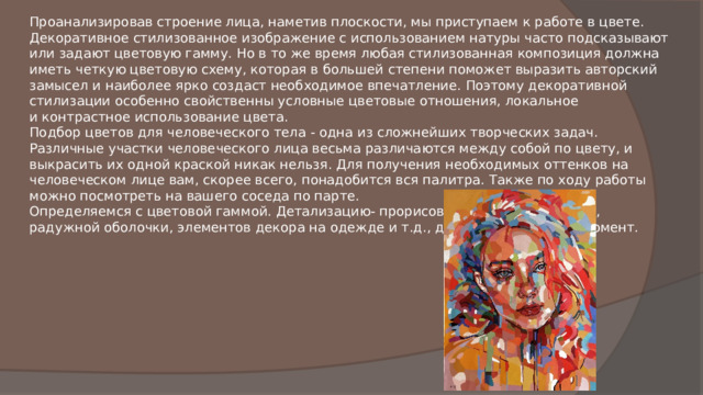 Проанализировав строение лица, наметив плоскости, мы приступаем к работе в цвете. Декоративное стилизованное изображение с использованием натуры часто подсказывают или задают цветовую гамму. Но в то же время любая стилизованная композиция должна иметь четкую цветовую схему, которая в большей степени поможет выразить авторский замысел и наиболее ярко создаст необходимое впечатление. Поэтому декоративной стилизации особенно свойственны условные цветовые отношения, локальное и контрастное использование цвета. Подбор цветов для человеческого тела - одна из сложнейших творческих задач. Различные участки человеческого лица весьма различаются между собой по цвету, и выкрасить их одной краской никак нельзя. Для получения необходимых оттенков на человеческом лице вам, скорее всего, понадобится вся палитра. Также по ходу работы можно посмотреть на вашего соседа по парте. Определяемся с цветовой гаммой. Детализацию- прорисовывание линии ресниц, радужной оболочки, элементов декора на одежде и т.д., делаем в последний момент. 