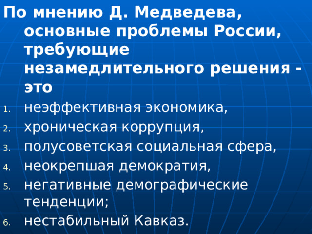 По мнению Д. Медведева, основные проблемы России, требующие незамедлительного решения - это неэффективная экономика, хроническая коррупция, полусоветская социальная сфера, неокрепшая демократия, негативные демографические тенденции; нестабильный Кавказ.  