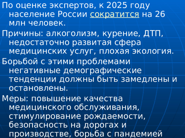 По оценке экспертов, к 2025 году население России сократится на 26 млн человек. Причины: алкоголизм, курение, ДТП, недостаточно развитая сфера медицинских услуг, плохая экология. Борьбой с этими проблемами негативные демографические тенденции должны быть замедлены и остановлены. Меры: повышение качества медицинского обслуживания, стимулирование рождаемости, безопасность на дорогах и производстве, борьба с пандемией алкоголизма, развитие физической культуры и массового спорта. 
