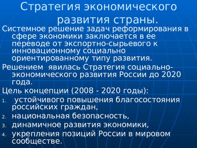 Стратегия экономического развития страны. Системное решение задач реформирования в сфере экономики заключается в ее переводе от экспортно-сырьевого к инновационному социально ориентированному типу развития.  Решением явилась Стратегия социально-экономического развития России до 2020 года. Цель концепции (2008 - 2020 годы):  устойчивого повышения благосостояния российских граждан, национальная безопасность, динамичное развития экономики, укрепления позиций России в мировом сообществе.    