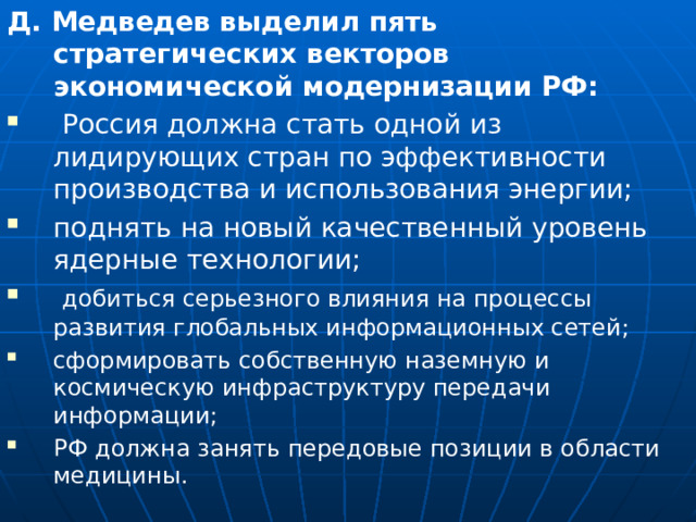 Д. Медведев выделил пять стратегических векторов экономической модернизации РФ:  Россия должна стать одной из лидирующих стран по эффективности производства и использования энергии; поднять на новый качественный уровень ядерные технологии;  добиться серьезного влияния на процессы развития глобальных информационных сетей; сформировать собственную наземную и космическую инфраструктуру передачи информации; РФ должна занять передовые позиции в области медицины. 