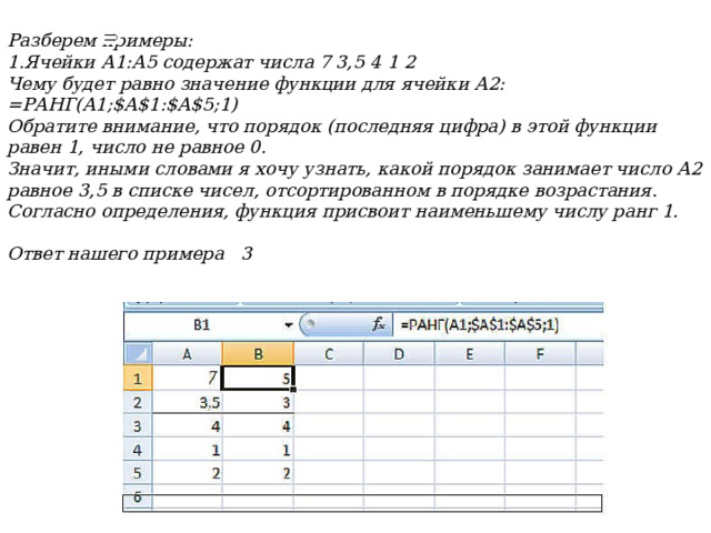 Разберем примеры: Ячейки А1:А5 содержат числа 7 3,5 4 1 2 Чему будет равно значение функции для ячейки А2:  =РАНГ(А1;$А$1:$А$5;1)  Обратите внимание, что порядок (последняя цифра) в этой функции равен 1, число не равное 0.  Значит, иными словами я хочу узнать, какой порядок занимает число А2 равное 3,5 в списке чисел, отсортированном в порядке возрастания.  Согласно определения, функция присвоит наименьшему числу ранг 1.  Ответ нашего примера  3  