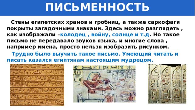 ПИСЬМЕННОСТЬ  Стены египетских храмов и гробниц, а также саркофаги покрыты загадочными знаками. Здесь можно разглядеть , как изображали – колодец , войну, солнце и т.д . Но такое письмо не передавало звуков языка, и многие слова , например имена, просто нельзя изобразить рисунком.  Трудно было выучить такое письмо. Умеющий читать и писать казался египтянам настоящим мудрецом. 