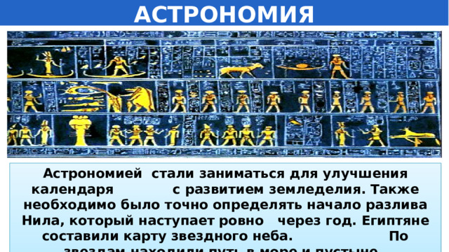АСТРОНОМИЯ Астрономией стали заниматься для улучшения календаря с развитием земледелия. Также необходимо было точно определять начало разлива Нила, который наступает ровно через год. Египтяне составили карту звездного неба. По звездам находили путь в море и пустыне.  