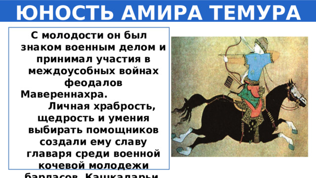ЮНОСТЬ АМИРА ТЕМУРА С молодости он был знаком военным делом и принимал участия в междоусобных войнах феодалов Мавереннахра. Личная храбрость, щедрость и умения выбирать помощников создали ему славу главаря среди военной кочевой молодежи барласов Кашкадарьи. 