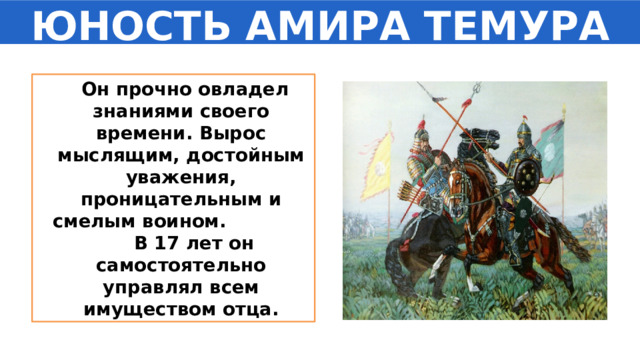 ЮНОСТЬ АМИРА ТЕМУРА  Он прочно овладел знаниями своего времени. Вырос мыслящим, достойным уважения, проницательным и смелым воином. В 17 лет он самостоятельно управлял всем имуществом отца. 