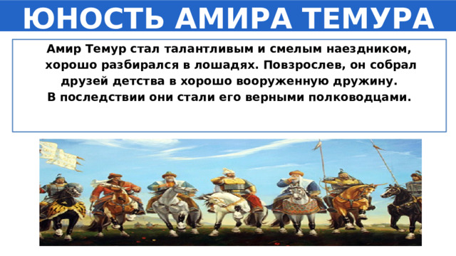 ЮНОСТЬ АМИРА ТЕМУРА Амир Темур стал талантливым и смелым наездником,  хорошо разбирался в лошадях. Повзрослев, он собрал  друзей детства в хорошо вооруженную дружину. В последствии они стали его верными полководцами. 