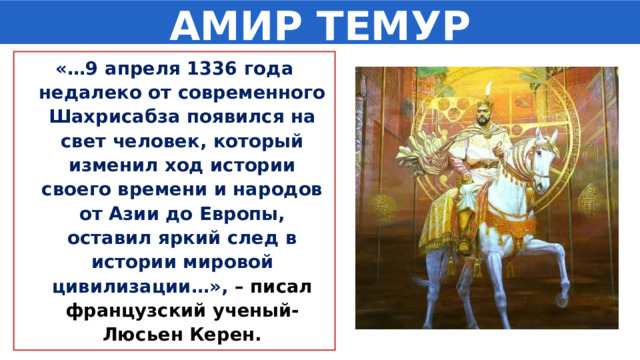 АМИР ТЕМУР «…9 апреля 1336 года недалеко от современного Шахрисабза появился на свет человек, который изменил ход истории своего времени и народов от Азии до Европы, оставил яркий след в истории мировой цивилизации…», – писал французский ученый-Люсьен Керен. 