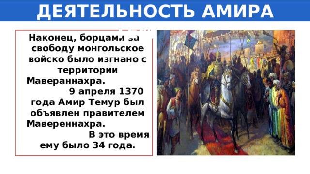 ДЕЯТЕЛЬНОСТЬ АМИРА ТЕМУРА Наконец, борцами за свободу монгольское войско было изгнано с территории Мавераннахра. 9 апреля 1370 года Амир Темур был объявлен правителем Мавереннахра. В это время ему было 34 года. 