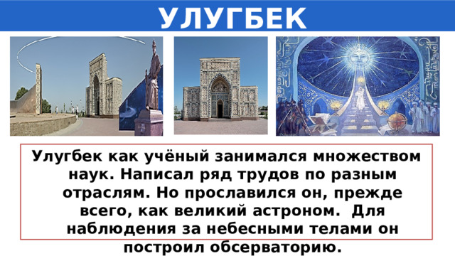  УЛУГБЕК Улугбек как учёный занимался множеством наук. Написал ряд трудов по разным отраслям. Но прославился он, прежде всего, как великий астроном. Для наблюдения за небесными телами он построил обсерваторию. 