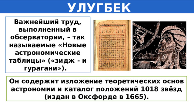  УЛУГБЕК Важнейший труд, выполненный в обсерватории, – так называемые «Новые астрономические таблицы» («зидж - и гурагани»). Он содержит изложение теоретических основ астрономии и каталог положений 1018 звёзд (издан в Оксфорде в 1665). 