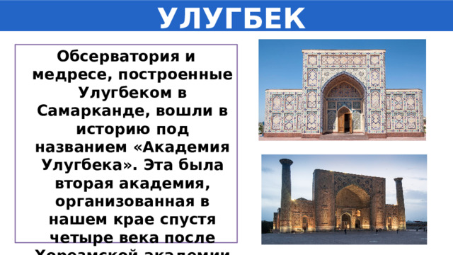  УЛУГБЕК Обсерватория и медресе, построенные Улугбеком в Самарканде, вошли в историю под названием «Академия Улугбека». Эта была вторая академия, организованная в нашем крае спустя четыре века после Хорезмской академии Мамуна. 